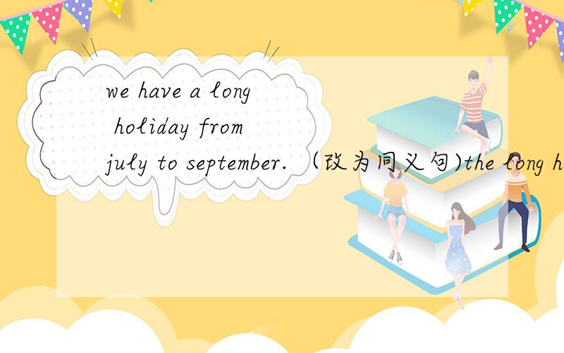 we have a long holiday from july to september. （改为同义句)the long holiday ( )in july and ( ) in