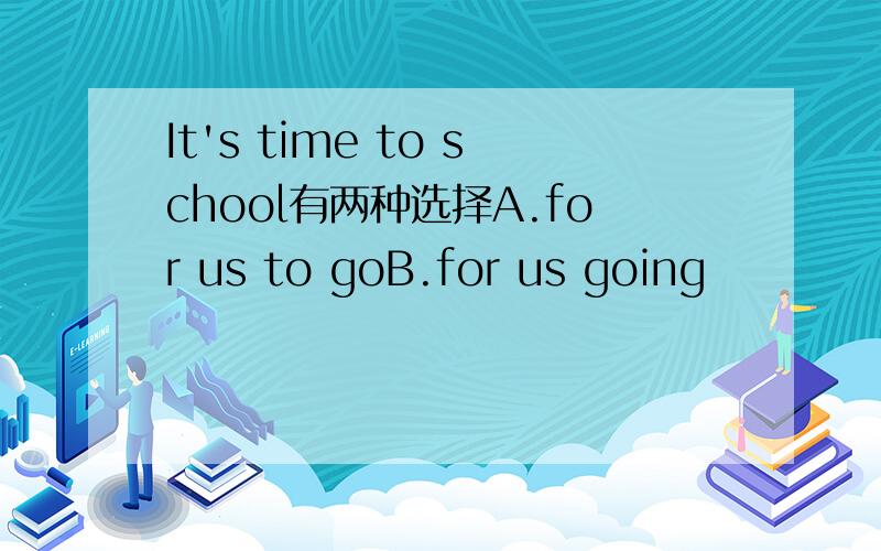 It's time to school有两种选择A.for us to goB.for us going