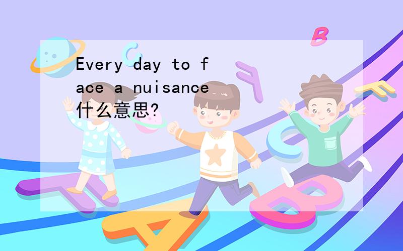 Every day to face a nuisance什么意思?