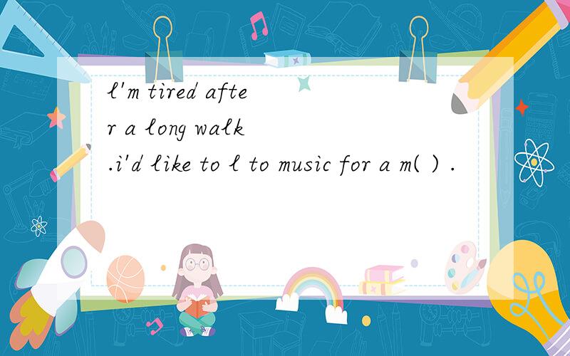 l'm tired after a long walk .i'd like to l to music for a m( ) .