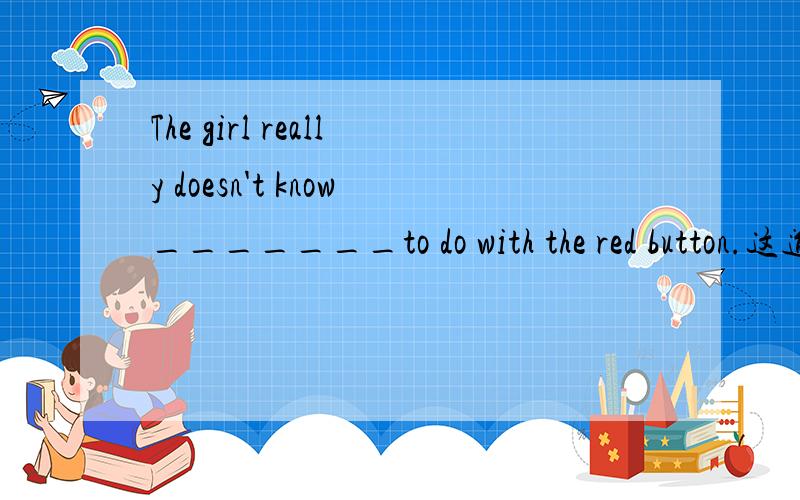 The girl really doesn't know_______to do with the red button.这道题用what还是how?
