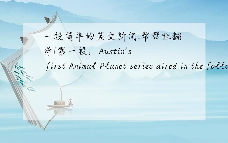 一段简单的英文新闻,帮帮忙翻译!第一段：Austin's first Animal Planet series aired in the following places:ItalyFranceSouth-east AsiaAustraliaChinaUKMiddle EastEuropeTaiwanJapanBrazilLatin AmericaIndiaUSA 第二段：Austin will be cel