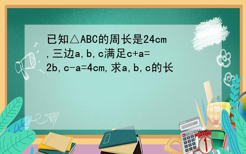 已知△ABC的周长是24cm,三边a,b,c满足c+a=2b,c-a=4cm,求a,b,c的长