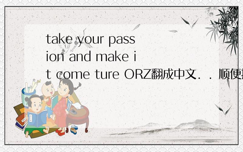 take your passion and make it come ture ORZ翻成中文．．顺便把意义告诉我．．注:我问的问题不是ORZ,而是前面那句英文。OK？