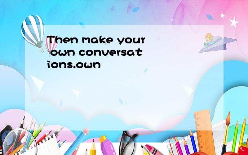 Then make your own conversations.own