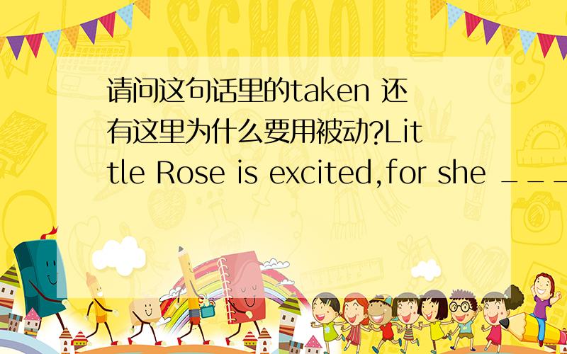 请问这句话里的taken 还有这里为什么要用被动?Little Rose is excited,for she ____ to China as soon as this term ends.A has been taken B will be taken C will take
