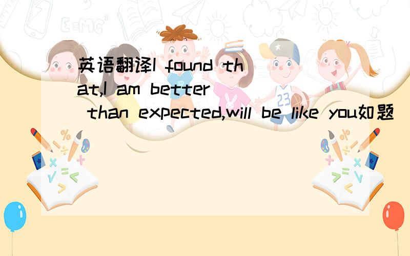 英语翻译I found that,I am better than expected,will be like you如题