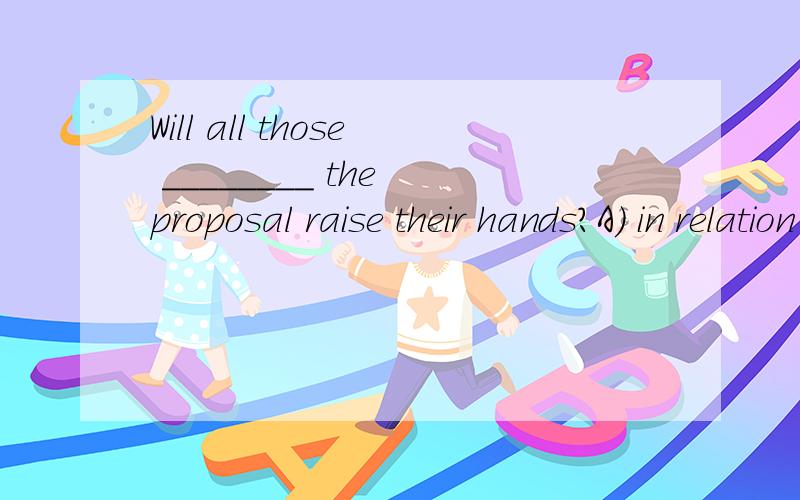Will all those ________ the proposal raise their hands?A) in relation to B) in contrast to C) in eWill all those ________ the proposal raise their hands?A) in relation toB) in contrast toC) in excess ofD) in favor of