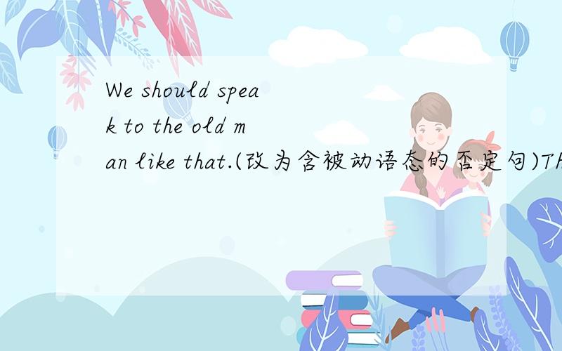 We should speak to the old man like that.(改为含被动语态的否定句)The old man ＿ be ＿ ＿ like that.