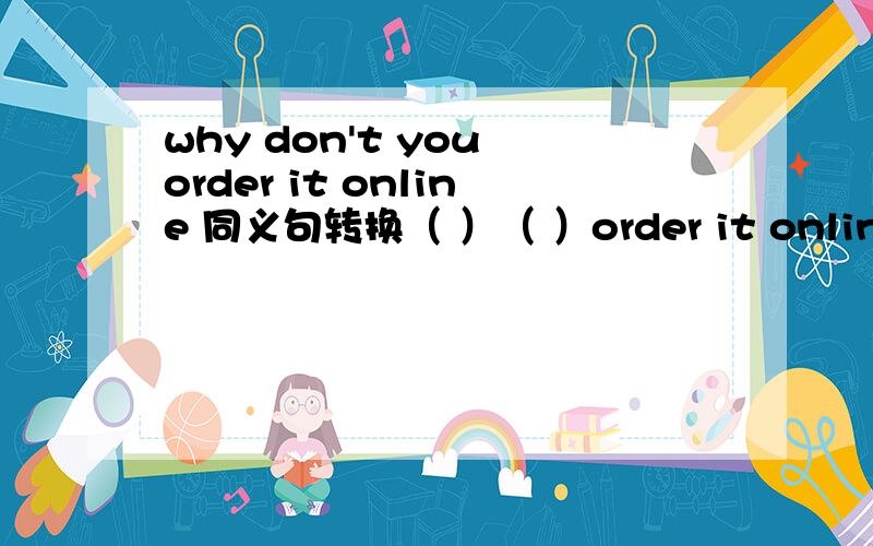 why don't you order it online 同义句转换（ ）（ ）order it online 2 why are you holding a stick ( )are you holding astick3to be a host is my dream( ) is my dream ( )( ) a host