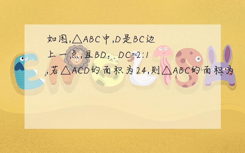 如图,△ABC中,D是BC边上一点,且BD：DC=2:1,若△ACD的面积为24,则△ABC的面积为