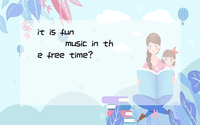 it is fun _______music in the free time?