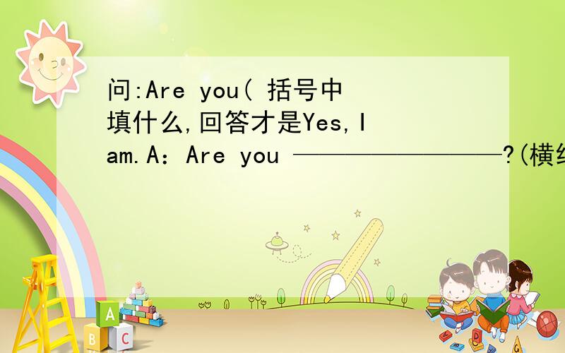 问:Are you( 括号中填什么,回答才是Yes,I am.A：Are you ————————?(横线上填什么)B：Yes,I am.