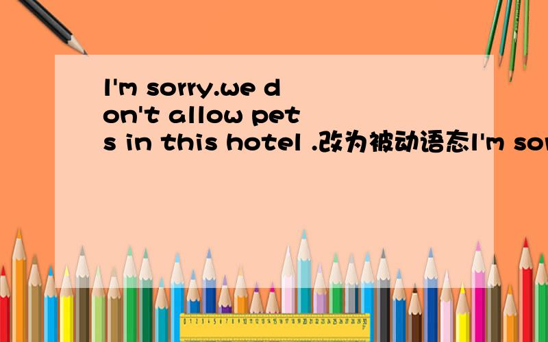l'm sorry.we don't allow pets in this hotel .改为被动语态l'm sorry._____ ______ _____ in this hotel.加几道,My wife and l s___ a few weeks in London last year.A lot of people say English f____ is very bad.ln fact,we e______our holidays so muc