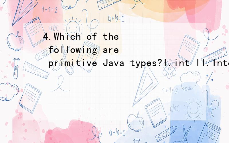 4.Which of the following are primitive Java types?I.int II.Integer III.Double (a) II and III only(b) I and II only(c) I only(d) I,II and III only