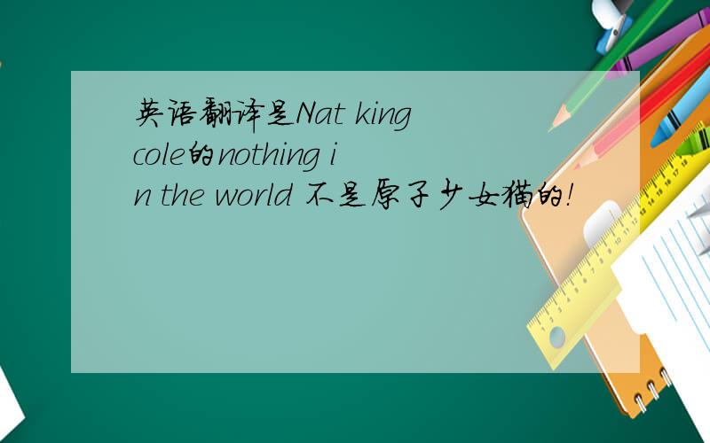 英语翻译是Nat king cole的nothing in the world 不是原子少女猫的！
