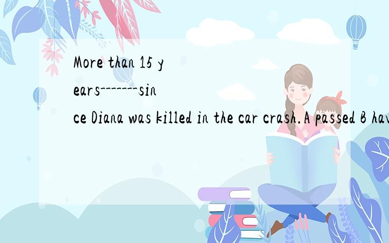 More than 15 years-------since Diana was killed in the car crash.A passed B have passed Chad passed D were passed为什么要选则C 而不是B呢?PS:我说错了 答案上市选择B 我选的是C