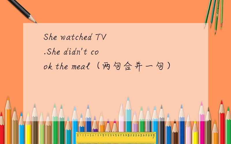 She watched TV.She didn't cook the meal（两句合并一句）