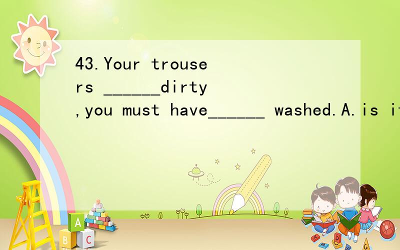 43.Your trousers ______dirty,you must have______ washed.A.is it B.are it C.are them D.is them44.The Olympic games ______held every four ______.A.is years B.are years C.is year D.are year45.He is the oly one of the students who______elected.A.are B.ha