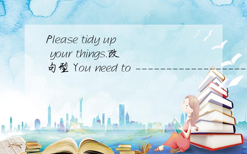 Please tidy up your things.改句型 You need to --------------------.