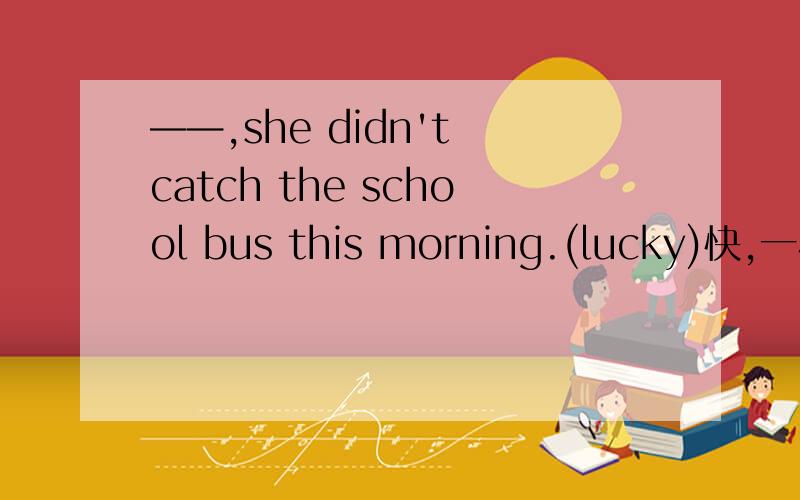 ——,she didn't catch the school bus this morning.(lucky)快,一小时内回答