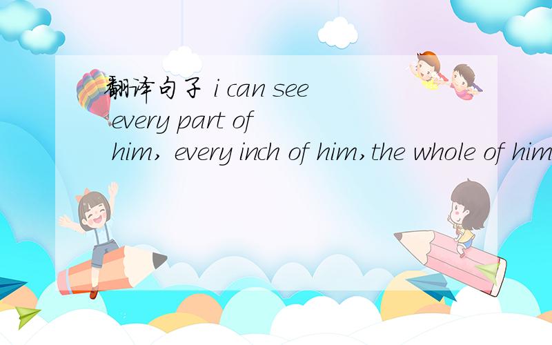 翻译句子 i can see every part of him, every inch of him,the whole of him,the whole of him