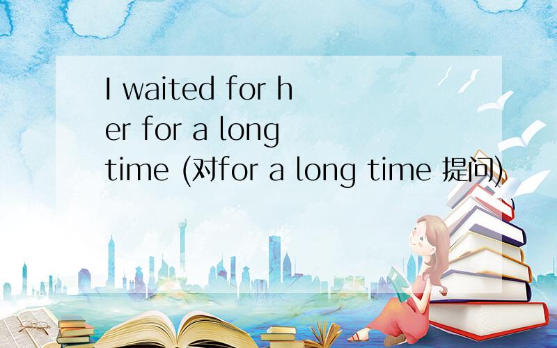 I waited for her for a long time (对for a long time 提问)