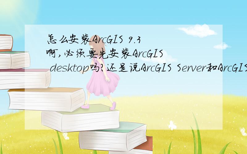 怎么安装ArcGIS 9.3啊,必须要先安装ArcGIS desktop吗?还是说ArcGIS Server和ArcGIS desktop两者是一起的如果不是,他们之间又有什么联系呢?