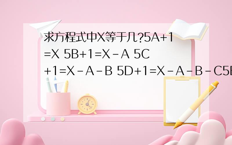 求方程式中X等于几?5A+1=X 5B+1=X-A 5C+1=X-A-B 5D+1=X-A-B-C5E+1=X-A-B-C-D 5F+1=X-A-B-C-D-E