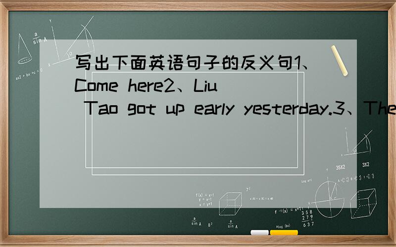 写出下面英语句子的反义句1、Come here2、Liu Tao got up early yesterday.3、The school bags are very heavy.