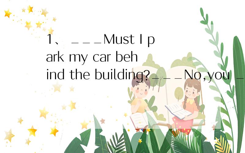 1、 ___Must I park my car behind the building?___No,you ____.You ___park it there1、 ___Must I park my car behind the building?___No,you ____.You ___park it thereA、mustn't;may B、needn't;must C、don't have to;may D、shouldn't;must请说明,