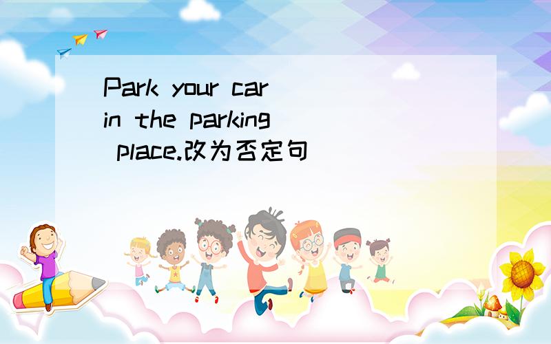 Park your car in the parking place.改为否定句