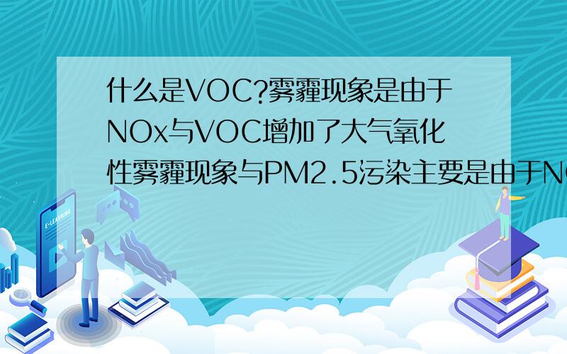 什么是VOC?雾霾现象是由于NOx与VOC增加了大气氧化性雾霾现象与PM2.5污染主要是由于NOx与VOC增加了大气氧化性,所以应控制NOx与VOC的排放.NOx来源主要是化石燃料燃烧,易集中控制,VOC来源主要是化