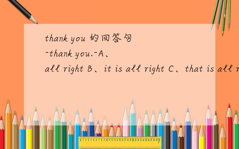 thank you 的回答句-thank you.-A、all right B、it is all right C、that is all right D、this is all right对了，-excuse me！A、OKB、excuse meC、thank youD、yes