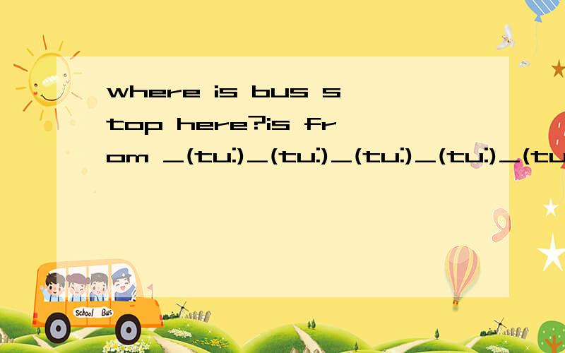 where is bus stop here?is from _(tu:)_(tu:)_(tu:)_(tu:)_(tu:)_(tu:).填空