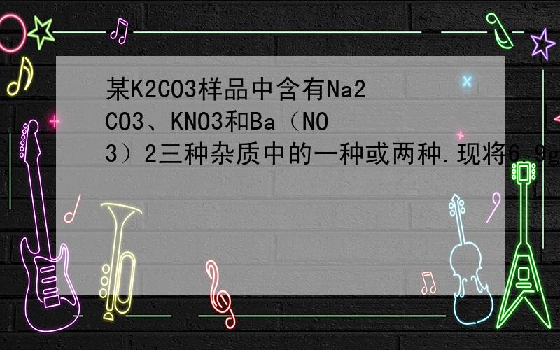 某K2CO3样品中含有Na2CO3、KNO3和Ba（NO3）2三种杂质中的一种或两种.现将6.9g样品溶于足量水中,得到澄清溶液.若再加入过量的CaCl2溶液,得到4.5g沉淀,对样品所含杂质的正确判断是（ ）A.肯定有KNO3
