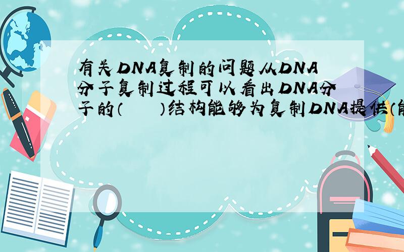 有关DNA复制的问题从DNA分子复制过程可以看出DNA分子的（    ）结构能够为复制DNA提供（能量）；通过（碱基互补配对原则）保证了复制的准确无误,在生物体细胞中DNA复制需要的条件是（模