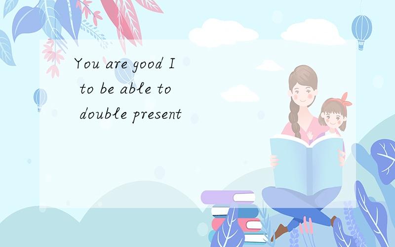You are good I to be able to double present