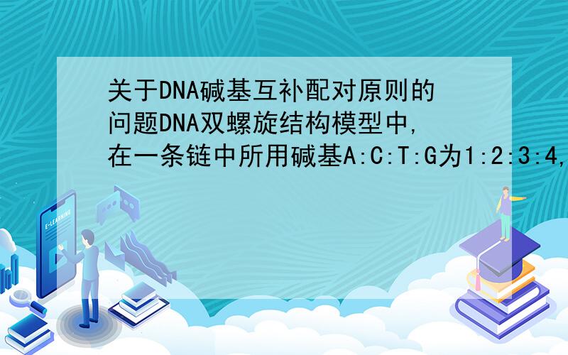关于DNA碱基互补配对原则的问题DNA双螺旋结构模型中,在一条链中所用碱基A:C:T:G为1:2:3:4,则该双螺旋模型中上述碱基的比应为?为什么?4：1：为什么？