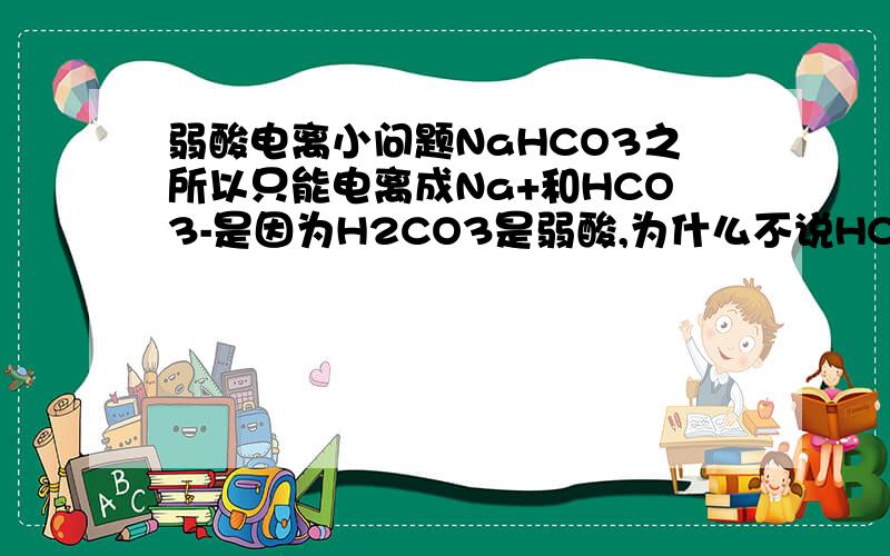 弱酸电离小问题NaHCO3之所以只能电离成Na+和HCO3-是因为H2CO3是弱酸,为什么不说HCO3-是弱酸,和H2CO3有什么关系呢?