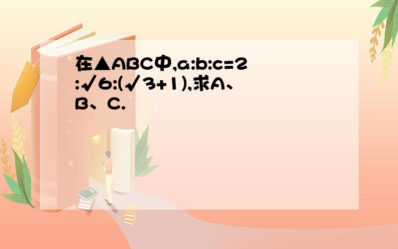 在▲ABC中,a:b:c=2:√6:(√3+1),求A、B、C.