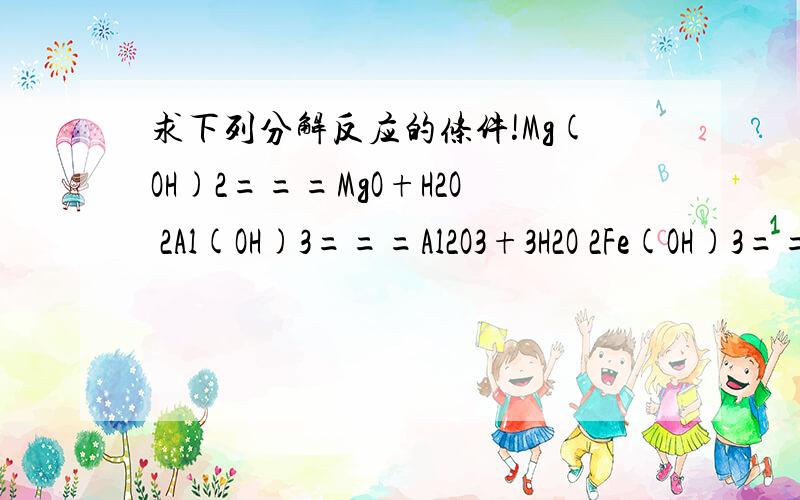求下列分解反应的条件!Mg(OH)2===MgO+H2O 2Al(OH)3===Al2O3+3H2O 2Fe(OH)3===Fe2O3+3H2O Cu(OH)2===CuO+H2O 2KClO3===2KCl+3O2 2NaHCO3===Na2CO3+H2O+CO2 MgCO3===MgO+CO2