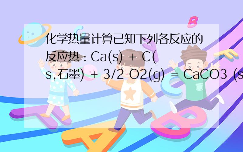 化学热量计算已知下列各反应的反应热：Ca(s) + C(s,石墨) + 3/2 O2(g) = CaCO3 (s) △H = - 1206.8 kJ/molCa(s) + 1/2 O2(g) = CaO(s) △H = - 635.1 kJ/molC(s,石墨) + O2(g) = CO2 (g) △H = - 393.5 kJ/mol则CaCO3(s) = CaO(s) + CO2(g)