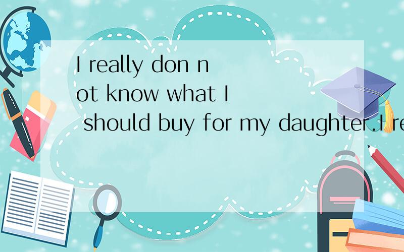 I really don not know what I should buy for my daughter.I really don not know ( ）( ）（ ） for my daughter.