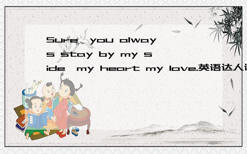 Sure,you always stay by my side,my heart my love.英语达人谢谢啦.没什么分了.不好意思