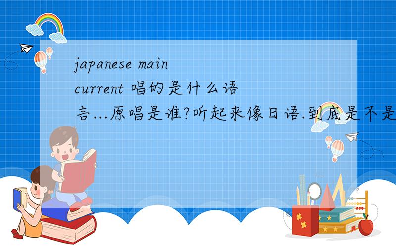 japanese main current 唱的是什么语言...原唱是谁?听起来像日语.到底是不是日语.