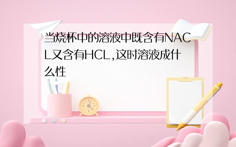 当烧杯中的溶液中既含有NACL又含有HCL,这时溶液成什么性