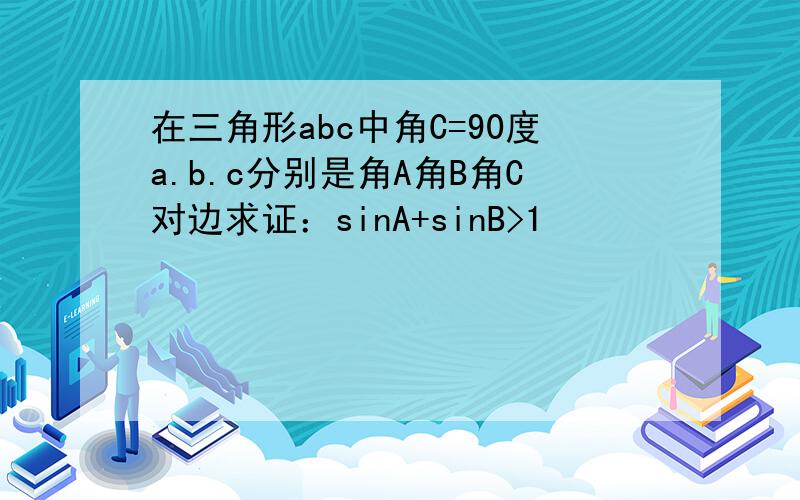 在三角形abc中角C=90度a.b.c分别是角A角B角C对边求证：sinA+sinB>1