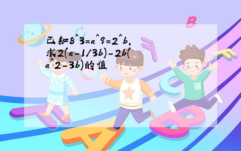 已知8^3=a^9=2^b,求2(a-1/3b)-2b(a^2-3b)的值