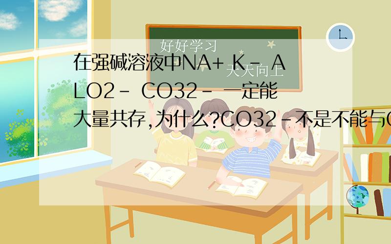 在强碱溶液中NA+ K- ALO2- CO32- 一定能大量共存,为什么?CO32-不是不能与OH-共存吗?